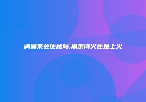 喝黑茶会便秘吗,黑茶降火还是上火