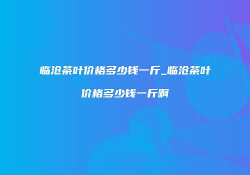 临沧茶叶价格多少钱一斤_临沧茶叶价格多少钱一斤啊