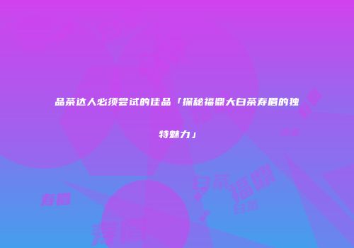 品茶达人必须尝试的佳品「探秘福鼎大白茶寿眉的独特魅力」