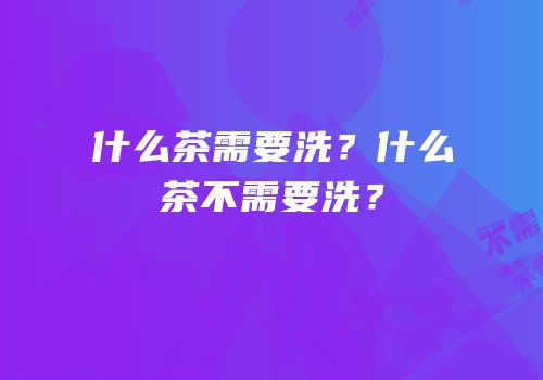 什么茶需要洗？什么茶不需要洗？