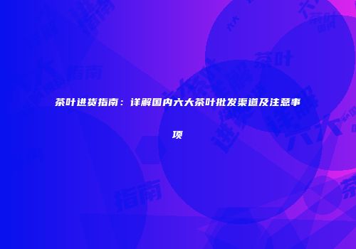 茶叶进货指南：详解国内六大茶叶批发渠道及注意事项