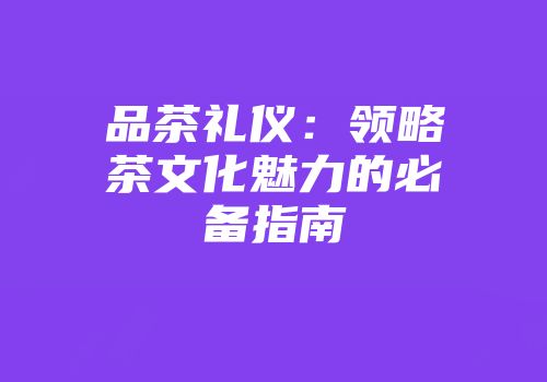 品茶礼仪：领略茶文化魅力的必备指南