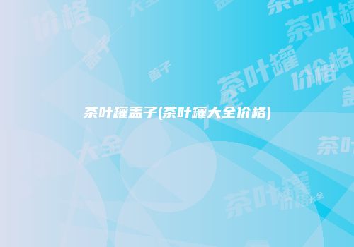 茶叶罐盖子(茶叶罐大全价格)