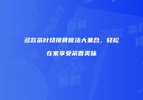 多款茶叶烧排骨做法大集合，轻松在家享受茶香美味