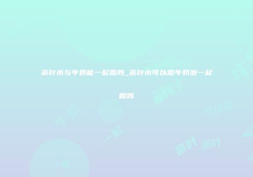 茶叶水与牛奶能一起喝吗_茶叶水可以喝牛奶泡一起喝吗