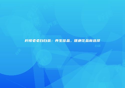 柠檬老老白白茶：养生佳品，健康饮品新选择