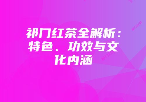 祁门红茶全解析：特色、功效与文化内涵