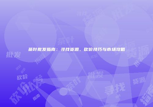 茶叶批发指南：寻找货源、砍价技巧与市场攻略