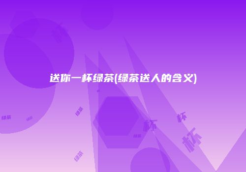 送你一杯绿茶(绿茶送人的含义)