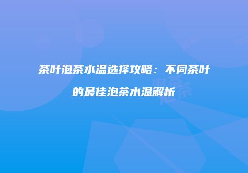茶叶泡茶水温选择攻略：不同茶叶的最佳泡茶水温解析