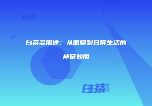 白茶多用途：从面膜到日常生活的神奇妙用