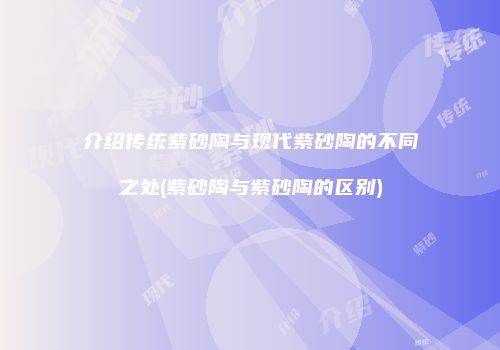 介绍传统紫砂陶与现代紫砂陶的不同之处(紫砂陶与紫砂陶的区别)