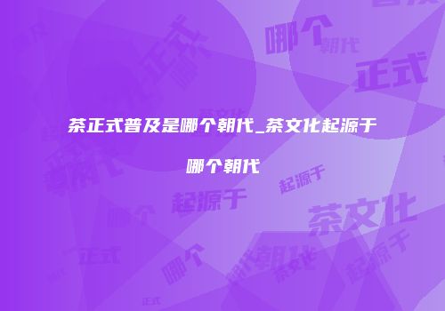 茶正式普及是哪个朝代_茶文化起源于哪个朝代