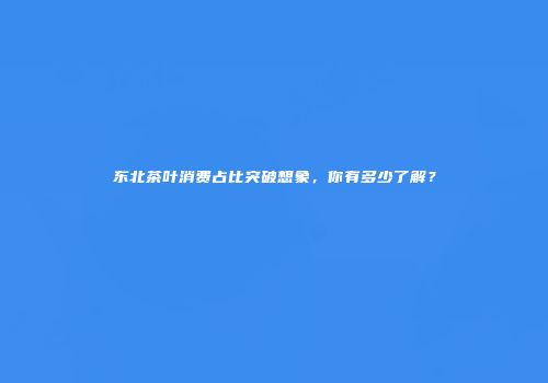 东北茶叶消费占比突破想象，你有多少了解？