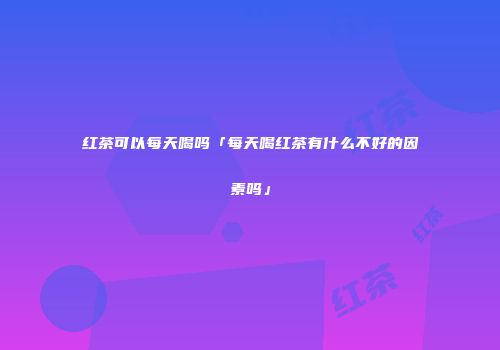 红茶可以每天喝吗「每天喝红茶有什么不好的因素吗」