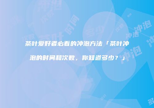 茶叶爱好者必看的冲泡方法「茶叶冲泡的时间和次数，你知道多少？」