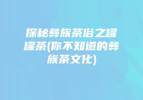 探秘彝族茶俗之罐罐茶(你不知道的彝族茶文化)