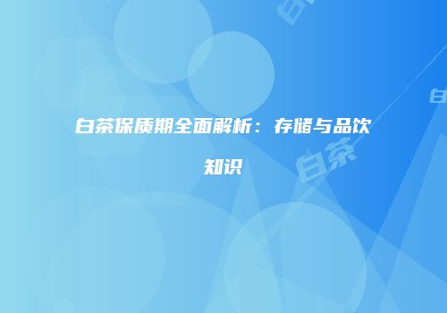 白茶保质期全面解析：存储与品饮知识