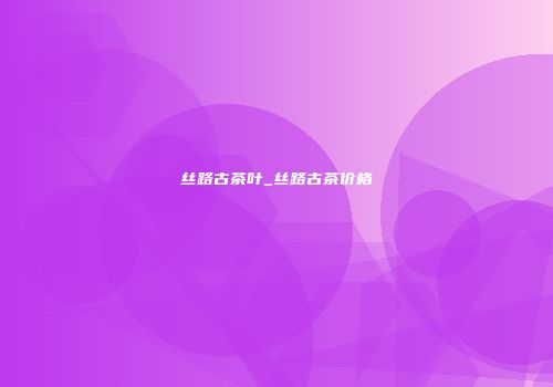丝路古茶叶_丝路古茶价格