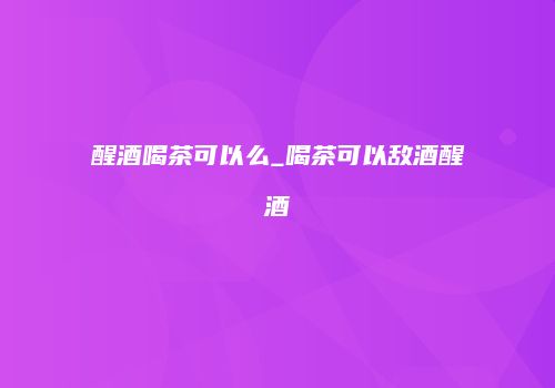 醒酒喝茶可以么_喝茶可以敌酒醒酒