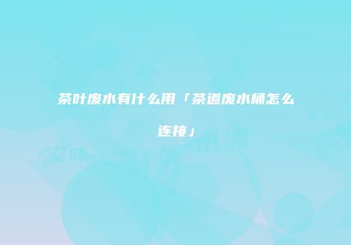 茶叶废水有什么用「茶道废水桶怎么连接」