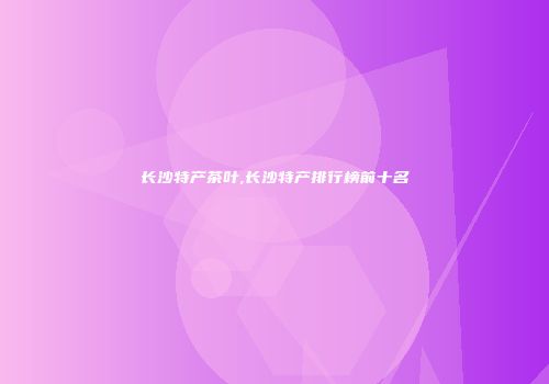 长沙特产茶叶,长沙特产排行榜前十名
