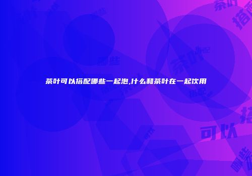 茶叶可以搭配哪些一起泡,什么和茶叶在一起饮用