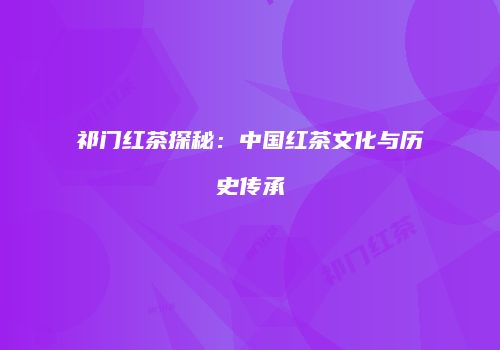 祁门红茶探秘：中国红茶文化与历史传承