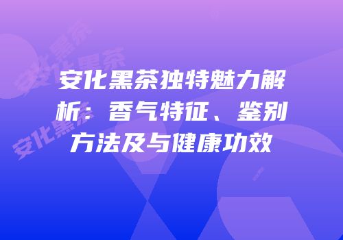 安化黑茶独特魅力解析：香气特征、鉴别方法及与健康功效