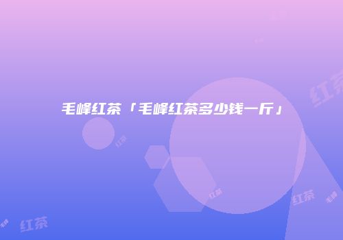 毛峰红茶「毛峰红茶多少钱一斤」