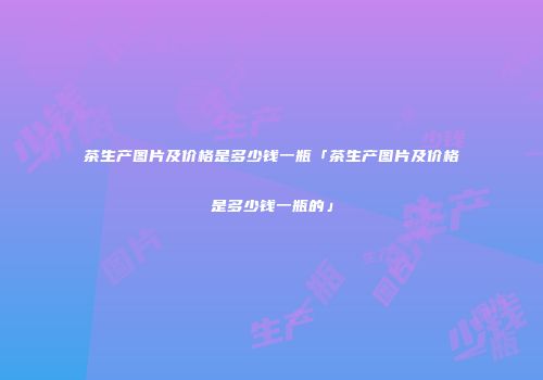 茶生产图片及价格是多少钱一瓶「茶生产图片及价格是多少钱一瓶的」