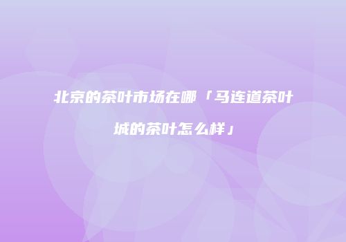 北京的茶叶市场在哪「马连道茶叶城的茶叶怎么样」