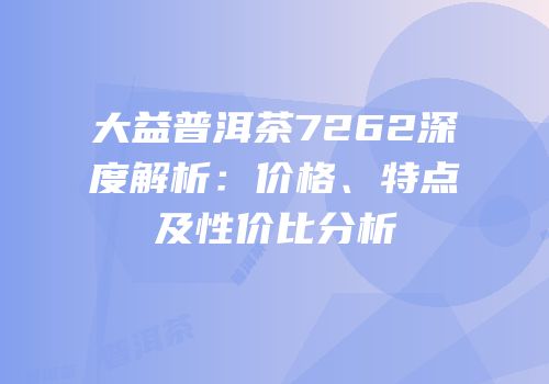 大益普洱茶7262深度解析：价格、特点及性价比分析