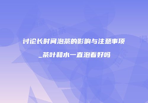 讨论长时间泡茶的影响与注意事项_茶叶和水一直泡着好吗