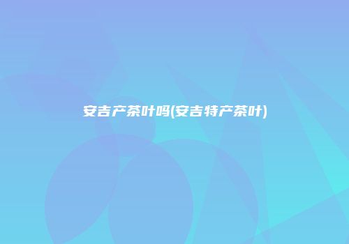 安吉产茶叶吗(安吉特产茶叶)