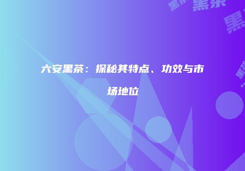 六安黑茶：探秘其特点、功效与市场地位