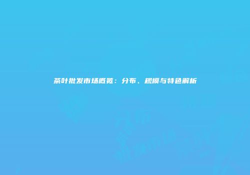 茶叶批发市场概览：分布、规模与特色解析
