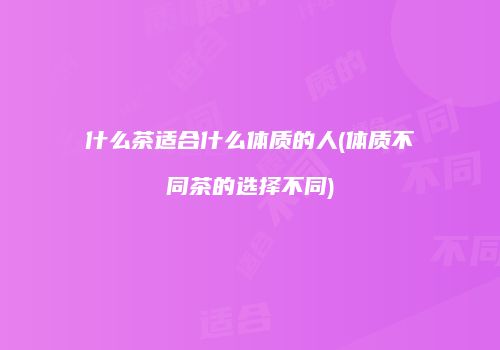 什么茶适合什么体质的人(体质不同茶的选择不同)