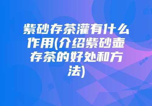 紫砂存茶灌有什么作用(介绍紫砂壶存茶的好处和方法)