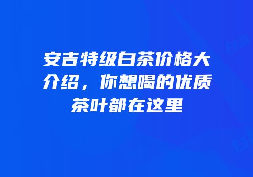 安吉特级白茶价格大介绍，你想喝的优质茶叶都在这里