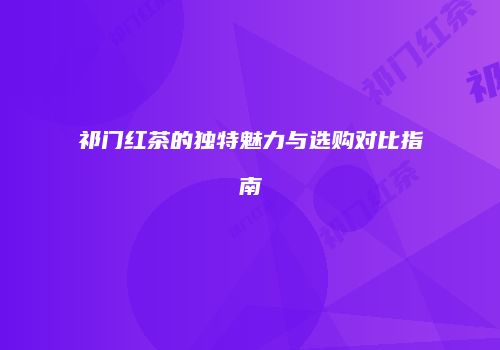 祁门红茶的独特魅力与选购对比指南