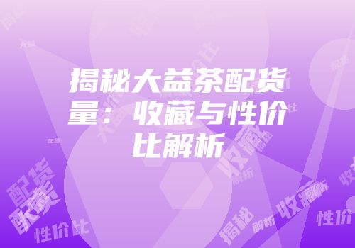 揭秘大益茶配货量：收藏与性价比解析