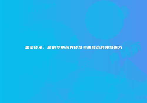 黑茶传承：简伯华的茶界传奇与青砖茶的独特魅力