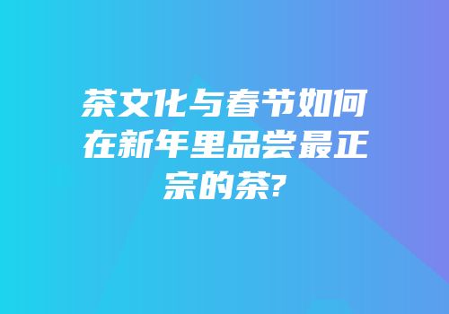 茶文化与春节如何在新年里品尝最正宗的茶?