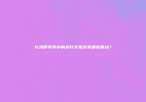 长沙即将举办的茶叶交流会有哪些看点？