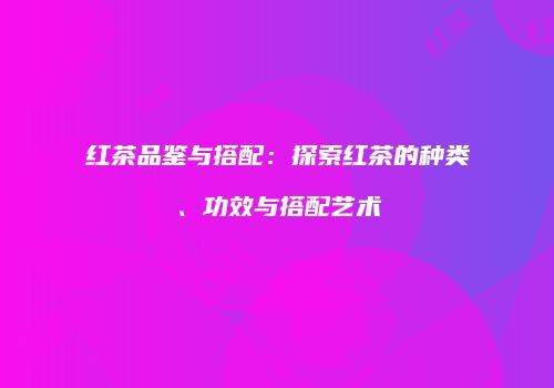 红茶品鉴与搭配：探索红茶的种类、功效与搭配艺术