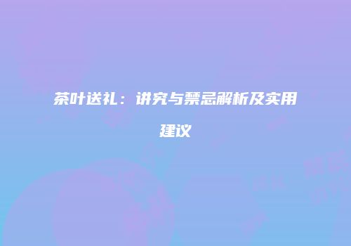 茶叶送礼：讲究与禁忌解析及实用建议