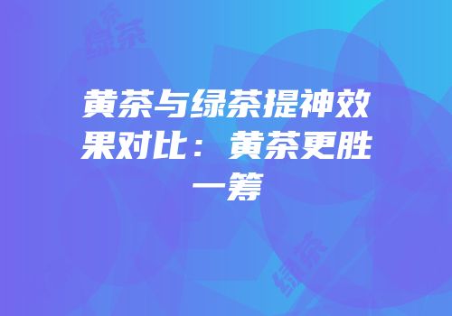 黄茶与绿茶提神效果对比：黄茶更胜一筹