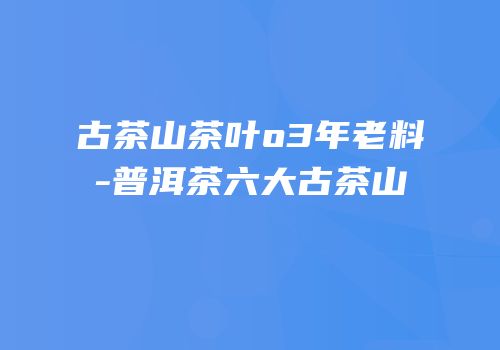 古茶山茶叶o3年老料-普洱茶六大古茶山