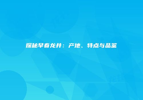 探秘早春龙井：产地、特点与品鉴